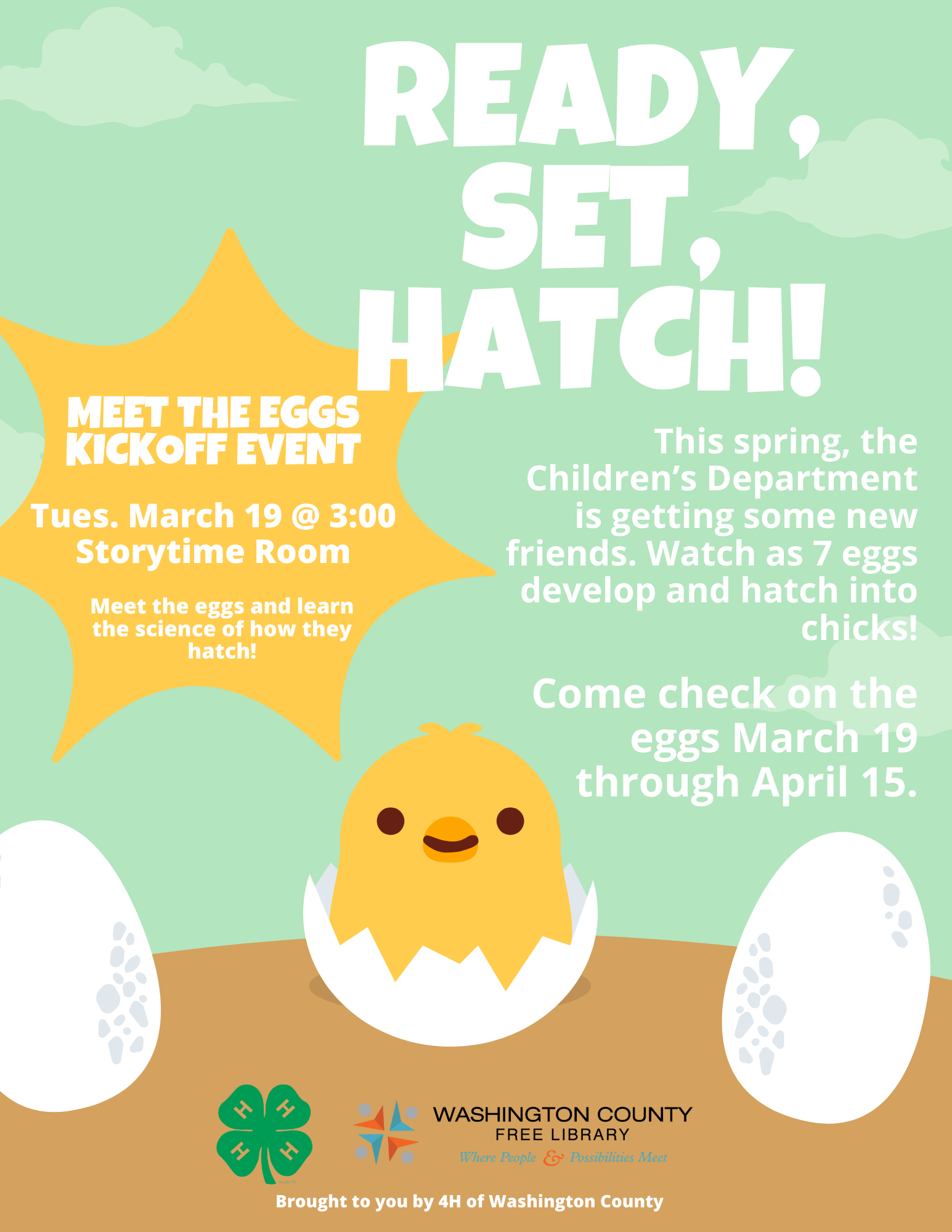 Two eggs rest dormant on the lower left and right corners. Betwixt them, alas! A cracked egg with a baby chick emerging, a smile on his tiny new face. The poster shares the following information "Ready, Set, Hatch! This spring, the Children's Department is getting some new friends. Watch as 7 eggs develop and hatch into chicks! Come check on the eggs March 19 through April 15. Meet the Eggs Kickoff Event: Tuesday, March 19 at 3:00 in the Storytime Room. Meet the eggs and learn the science of how they hatch.