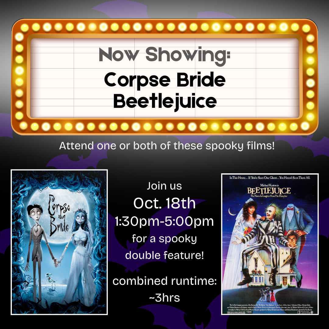 A dark image with a "now showing" sign that reads "Now Showing: Corpse Bride, Beetlejuice." Beneath that is white text that reads "Attend one or both of these spooky films!" Below that is an image of the cover of Corpse Bride and an image of the cover of Beetlejuice, with white text between the images that reads "Join us Oct. 18th 1:30pm-5:00pm for a spooky double feature!" and "combined runtime: ~3hrs"